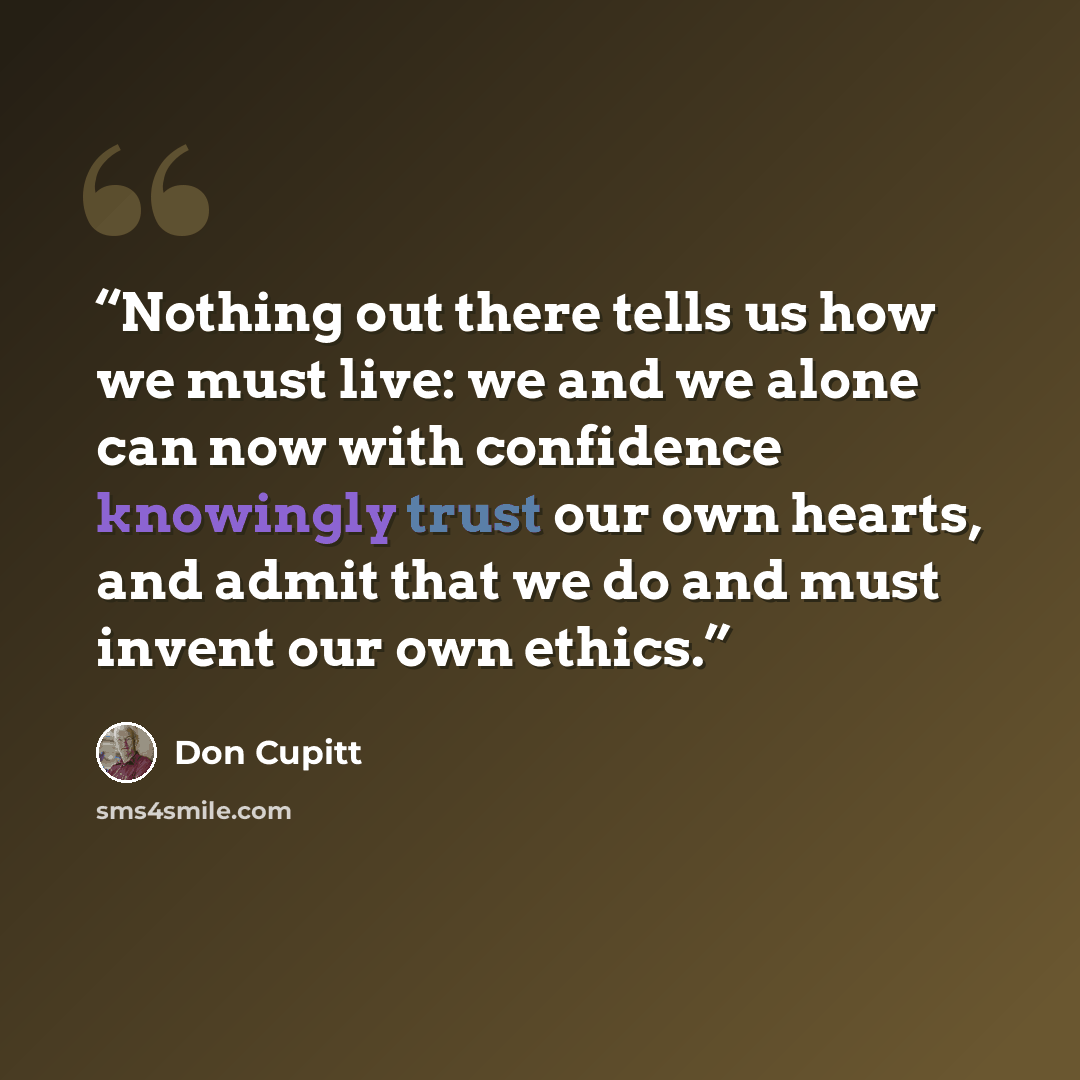 “Nothing out there tells us how we must live: we and we alone can now with confidence knowingly trust our own hearts, and admit that we do and must invent our own ethics.” quote by Don Cupitt