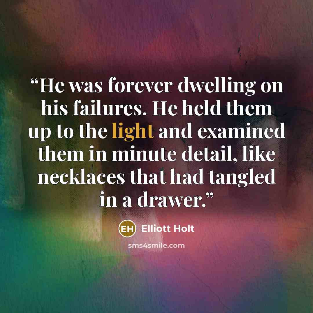 “He was forever dwelling on his failures. He held them up to the light and examined them in minute detail, like necklaces that had tangled in a drawer.” quote by Elliott Holt