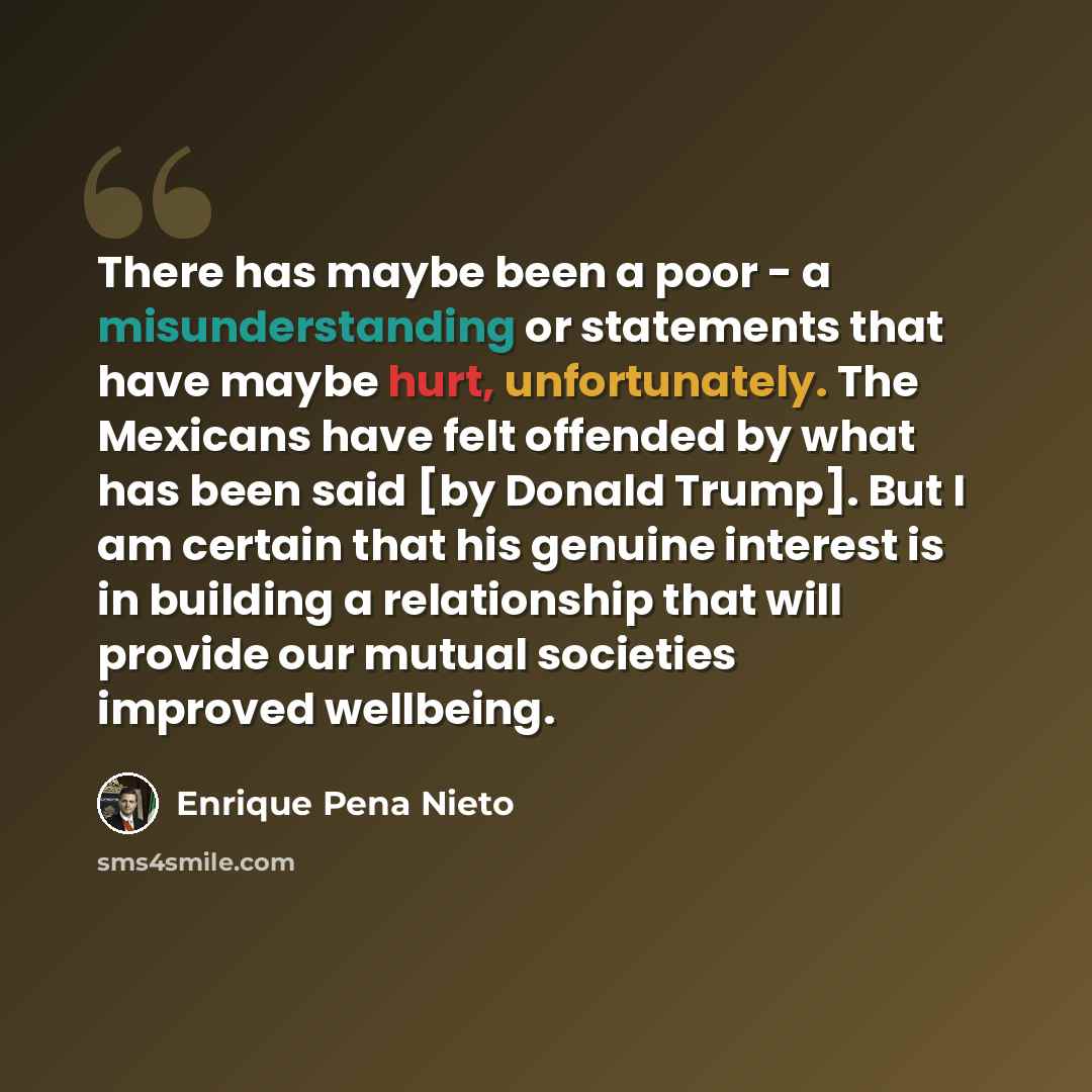 “There has maybe been a poor - a misunderstanding or statements that have maybe hurt, unfortunately. The Mexicans have felt offended by what has been said [by Donald Trump]. But I am certain that his genuine interest is in building a relationship that will provide our mutual societies improved…” quote by Enrique Pena Nieto
