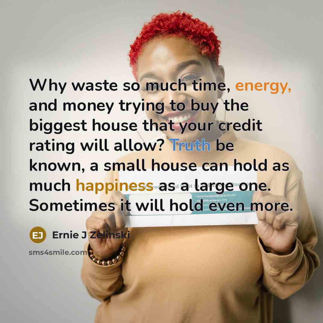 “Why waste so much time, energy, and money trying to buy the biggest house that your credit rating will allow? Truth be known, a small house can hold as much happiness as a large one. Sometimes it will hold even more.” quote by Ernie J Zelinski