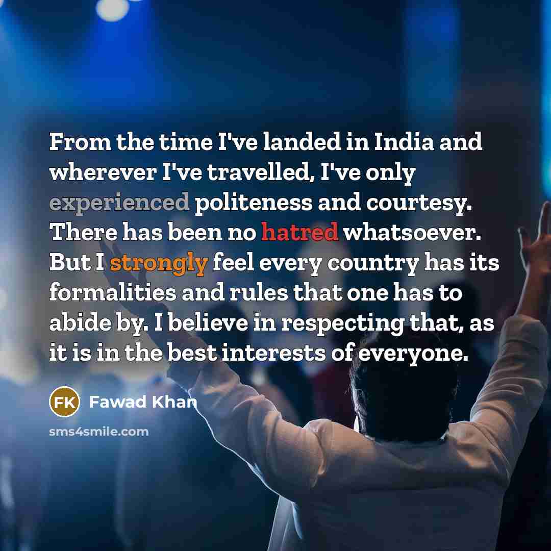 “From the time I've landed in India and wherever I've travelled, I've only experienced politeness and courtesy. There has been no hatred whatsoever. But I strongly feel every country has its formalities and rules that one has to abide by. I believe in respecting that, as it is in the best interests…” quote by Fawad Khan
