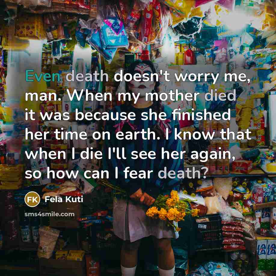 “Even death doesn't worry me, man. When my mother died it was because she finished her time on earth. I know that when I die I'll see her again, so how can I fear death?” quote by Fela Kuti