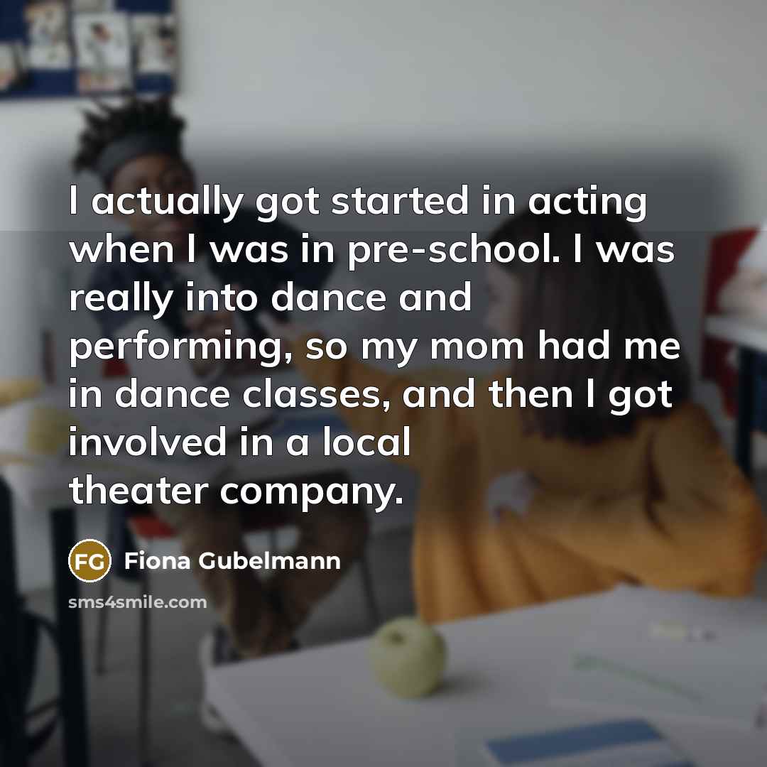 “I actually got started in acting when I was in pre-school. I was really into dance and performing, so my mom had me in dance classes, and then I got involved in a local theater company.” quote by Fiona Gubelmann