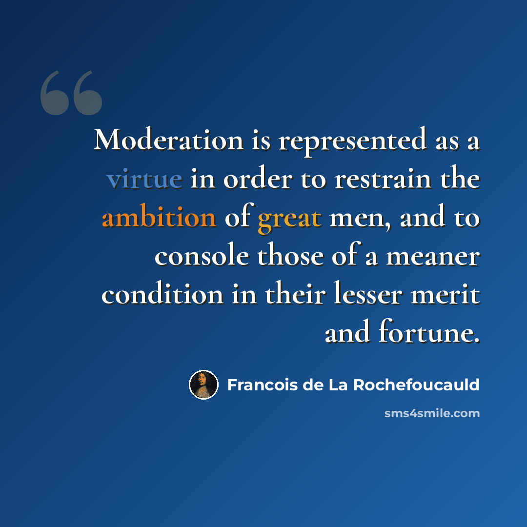 “Moderation is represented as a virtue in order to restrain the ambition of great men, and to console those of a meaner condition in their lesser merit and fortune.” quote by Francois de La Rochefoucauld