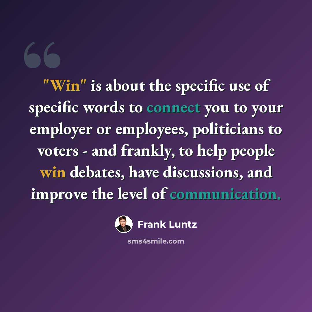 “"Win" is about the specific use of specific words to connect you to your employer or employees, politicians to voters - and frankly, to help people win debates, have discussions, and improve the level of communication.” quote by Frank Luntz