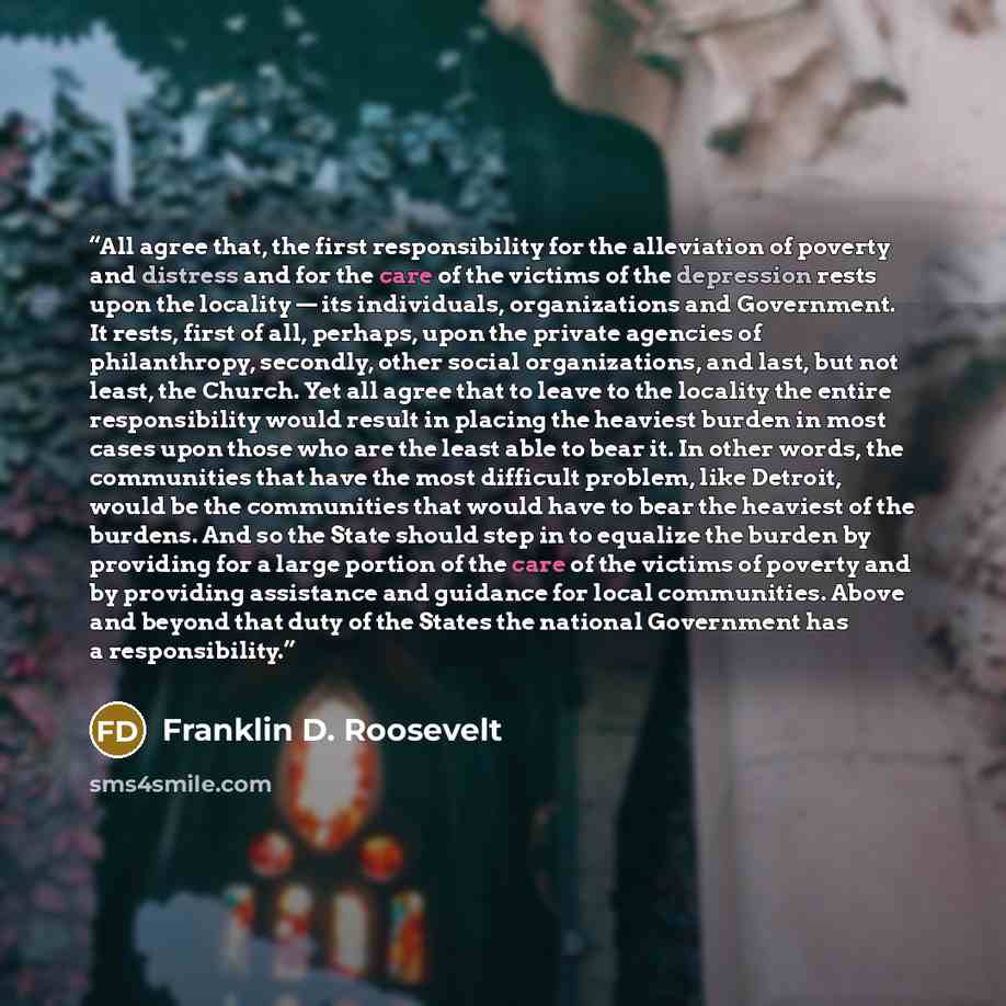 “All agree that, the first responsibility for the alleviation of poverty and distress and for the care of the victims of the depression rests upon the locality — its individuals, organizations and Government. It rests, first of all, perhaps, upon the private agencies of philanthropy, secondly…” quote by Franklin D. Roosevelt