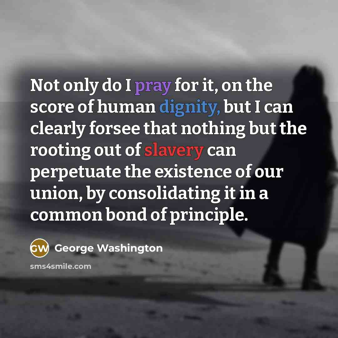 “Not only do I pray for it, on the score of human dignity, but I can clearly forsee that nothing but the rooting out of slavery can perpetuate the existence of our union, by consolidating it in a common bond of principle.” quote by George Washington