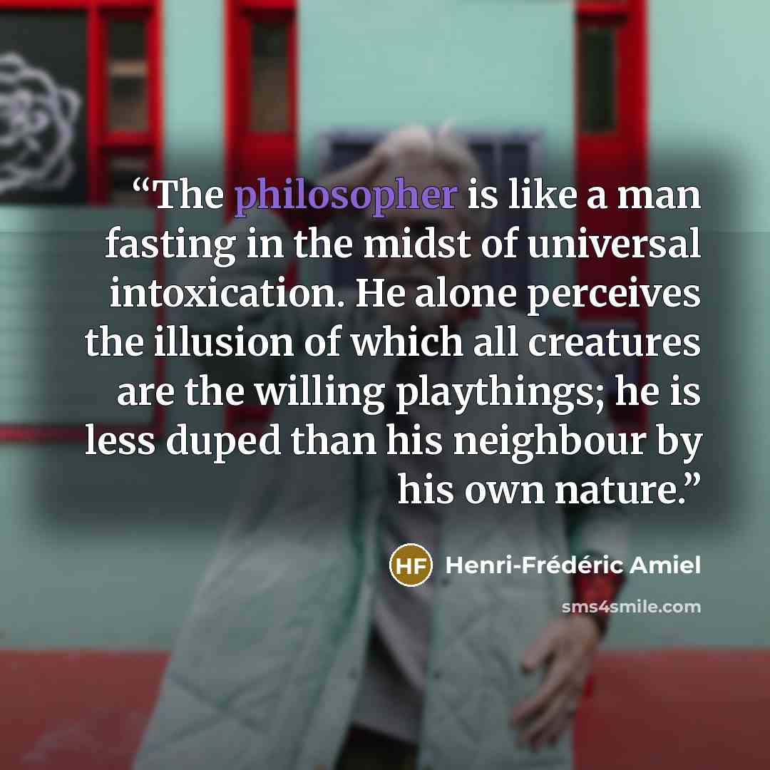 “The philosopher is like a man fasting in the midst of universal intoxication. He alone perceives the illusion of which all creatures are the willing playthings; he is less duped than his neighbour by his own nature.” quote by Henri-Frédéric Amiel