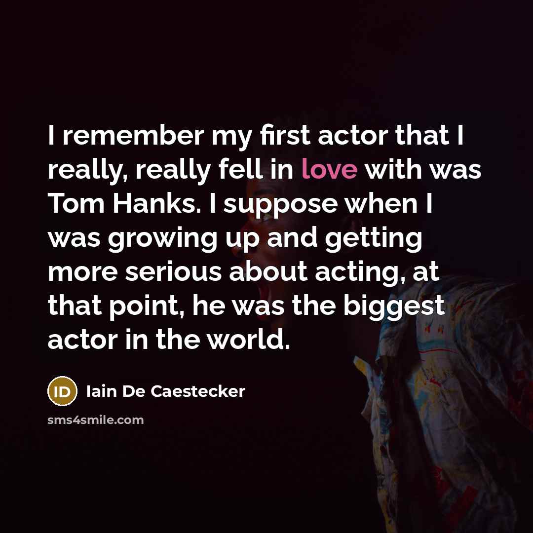 “I remember my first actor that I really, really fell in love with was Tom Hanks. I suppose when I was growing up and getting more serious about acting, at that point, he was the biggest actor in the world.” quote by Iain De Caestecker