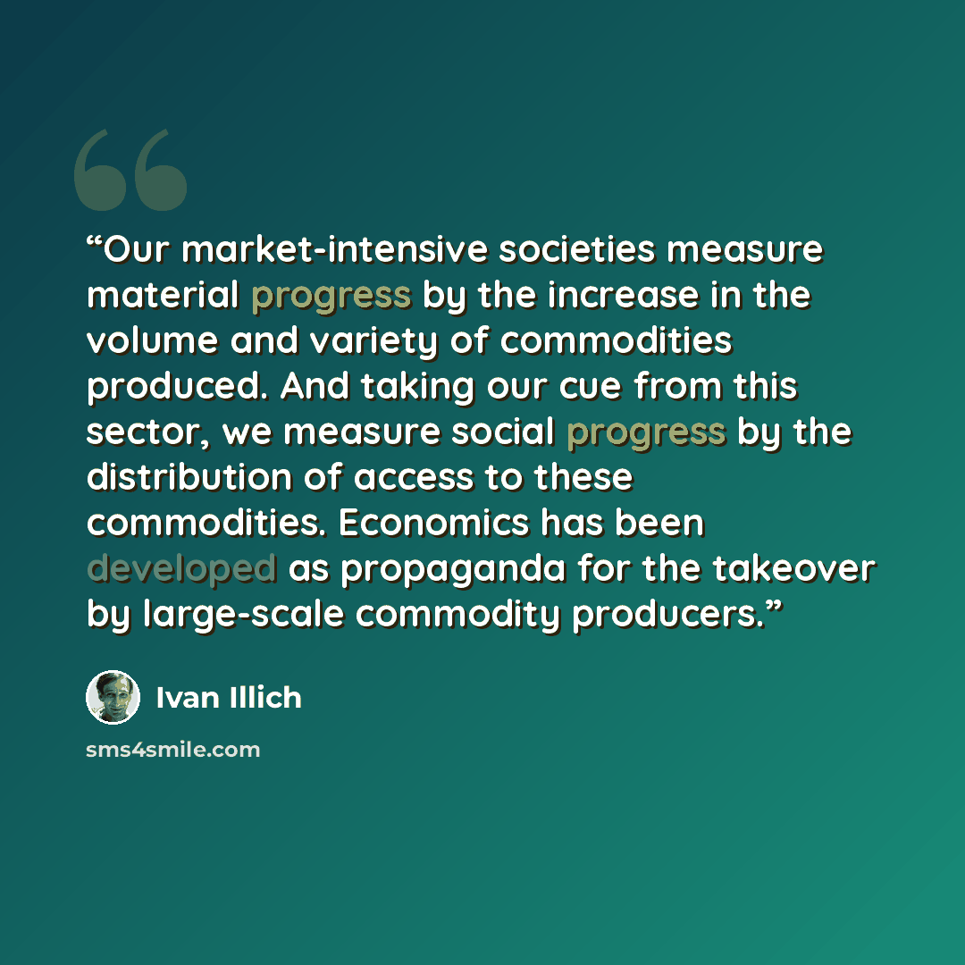 “Our market-intensive societies measure material progress by the increase in the volume and variety of commodities produced. And taking our cue from this sector, we measure social progress by the distribution of access to these commodities. Economics has been developed as propaganda for the…” quote by Ivan Illich