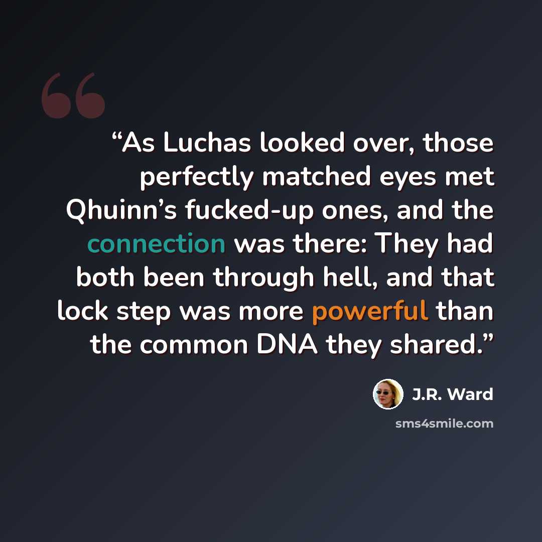 “As Luchas looked over, those perfectly matched eyes met Qhuinn’s fucked-up ones, and the connection was there: They had both been through hell, and that lock step was more powerful than the common DNA they shared.” quote by J.R. Ward