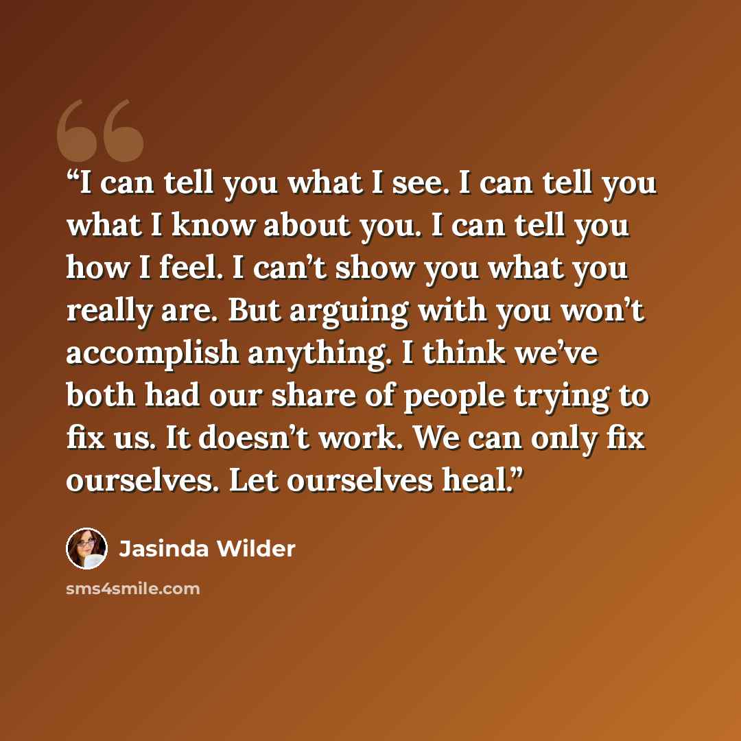 “I can tell you what I see. I can tell you what I know about you. I can tell you how I feel. I can’t show you what you really are. But arguing with you won’t accomplish anything. I think we’ve both had our share of people trying to fix us. It doesn’t work. We can only fix ourselves. Let ourselves…” quote by Jasinda Wilder