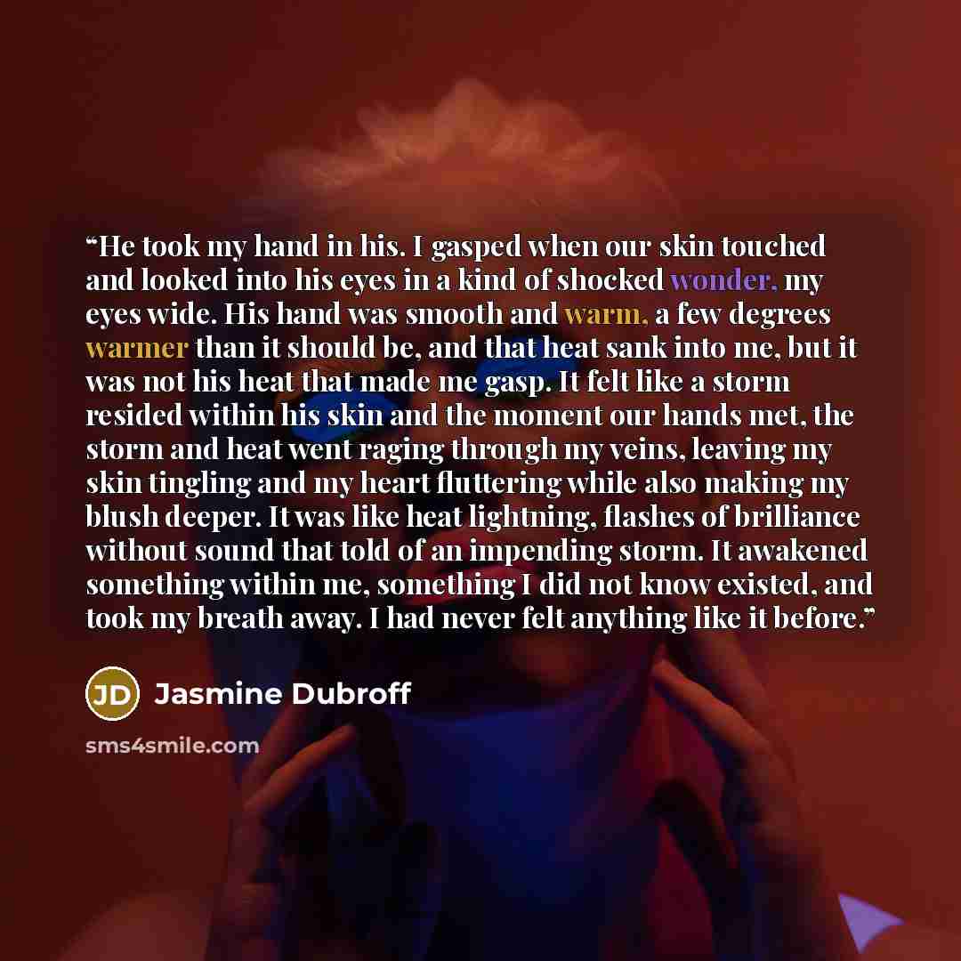 “He took my hand in his. I gasped when our skin touched and looked into his eyes in a kind of shocked wonder, my eyes wide. His hand was smooth and warm, a few degrees warmer than it should be, and that heat sank into me, but it was not his heat that made me gasp. It felt like a storm resided…” quote by Jasmine Dubroff
