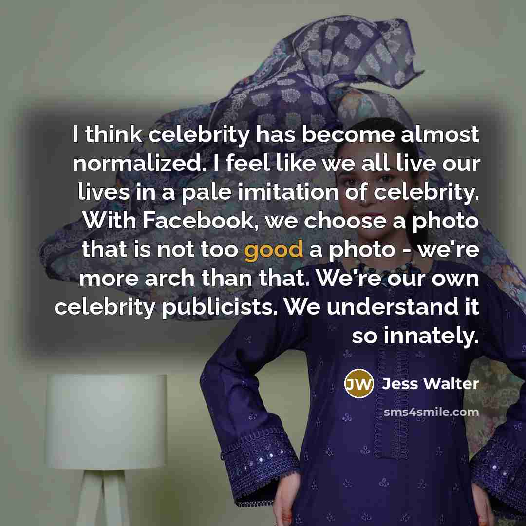“I think celebrity has become almost normalized. I feel like we all live our lives in a pale imitation of celebrity. With Facebook, we choose a photo that is not too good a photo - we're more arch than that. We're our own celebrity publicists. We understand it so innately.” quote by Jess Walter