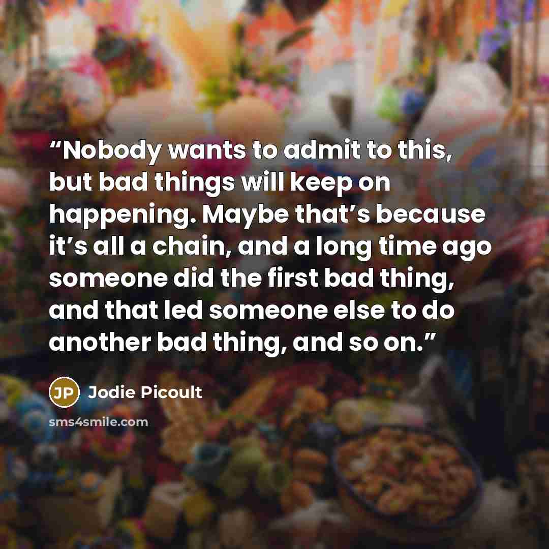 “Nobody wants to admit to this, but bad things will keep on happening. Maybe that’s because it’s all a chain, and a long time ago someone did the first bad thing, and that led someone else to do another bad thing, and so on.” quote by Jodie Picoult