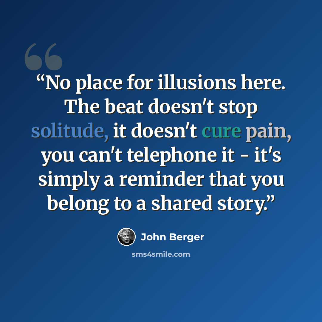 “No place for illusions here. The beat doesn't stop solitude, it doesn't cure pain, you can't telephone it - it's simply a reminder that you belong to a shared story.” quote by John Berger