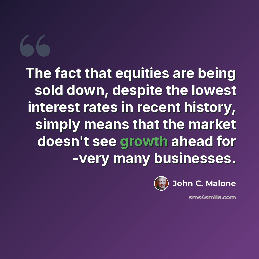 “The fact that equities are being sold down, despite the lowest interest rates in recent history, simply means that the market doesn't see growth ahead for -very many businesses.” quote by John C. Malone