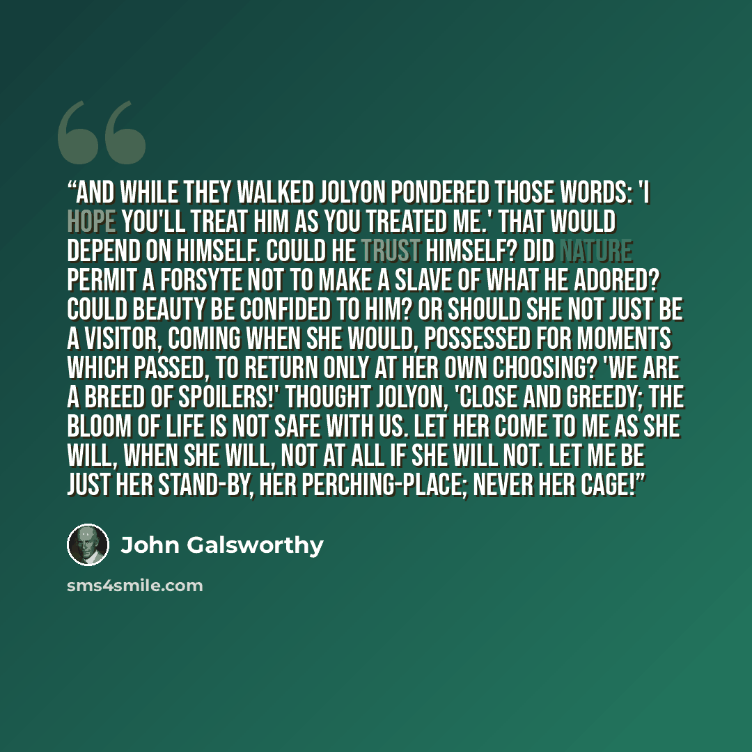 “And while they walked Jolyon pondered those words: 'I hope you'll treat him as you treated me.' That would depend on himself. Could he trust himself? Did nature permit a Forsyte not to make a slave of what he adored? Could beauty be confided to him? Or should she not just be a visitor, coming when…” quote by John Galsworthy