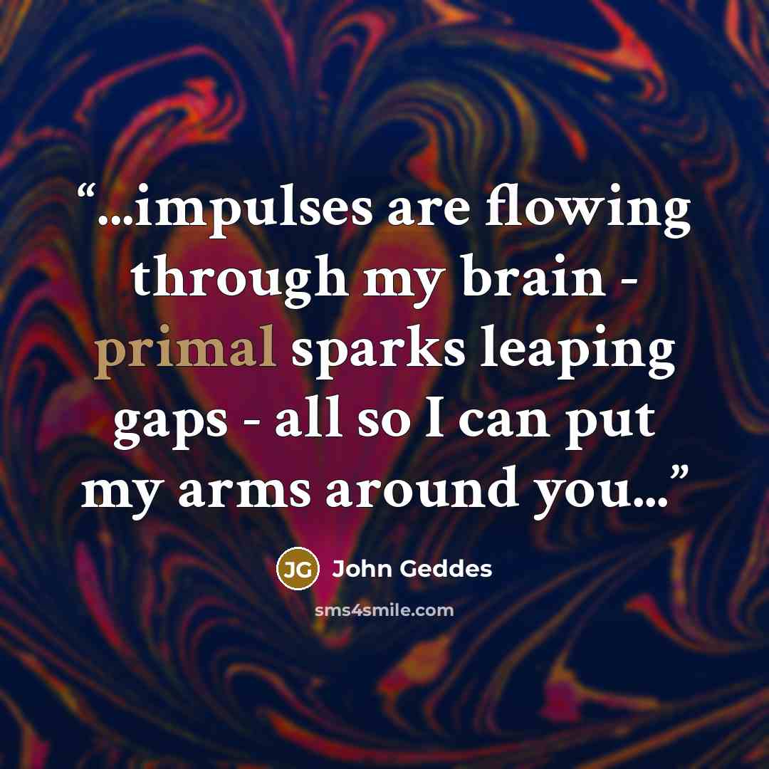 “...impulses are flowing through my brain - primal sparks leaping gaps - all so I can put my arms around you...” quote by John Geddes