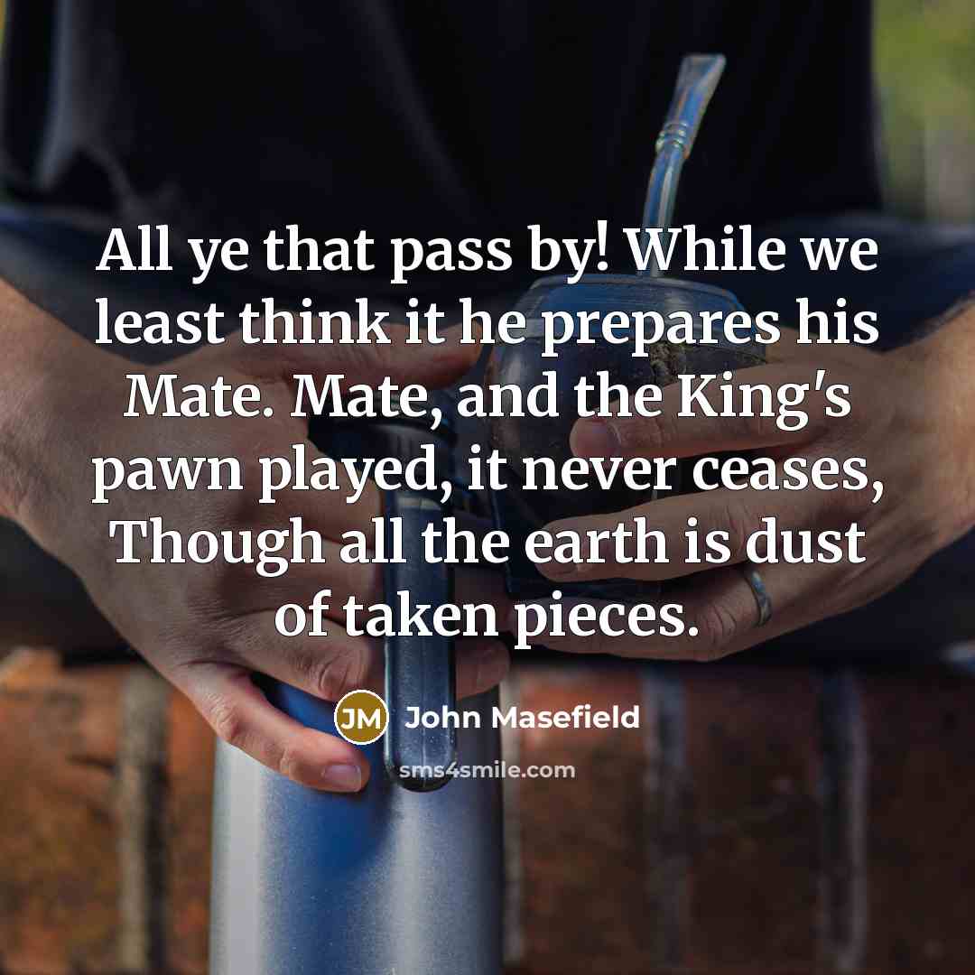 “All ye that pass by! While we least think it he prepares his Mate. Mate, and the King's pawn played, it never ceases, Though all the earth is dust of taken pieces.” quote by John Masefield