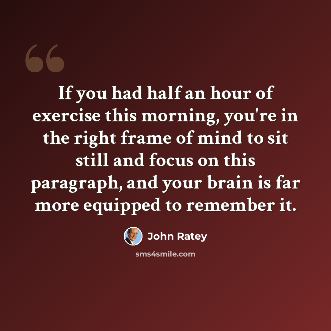“If you had half an hour of exercise this morning, you're in the right frame of mind to sit still and focus on this paragraph, and your brain is far more equipped to remember it.” quote by John Ratey