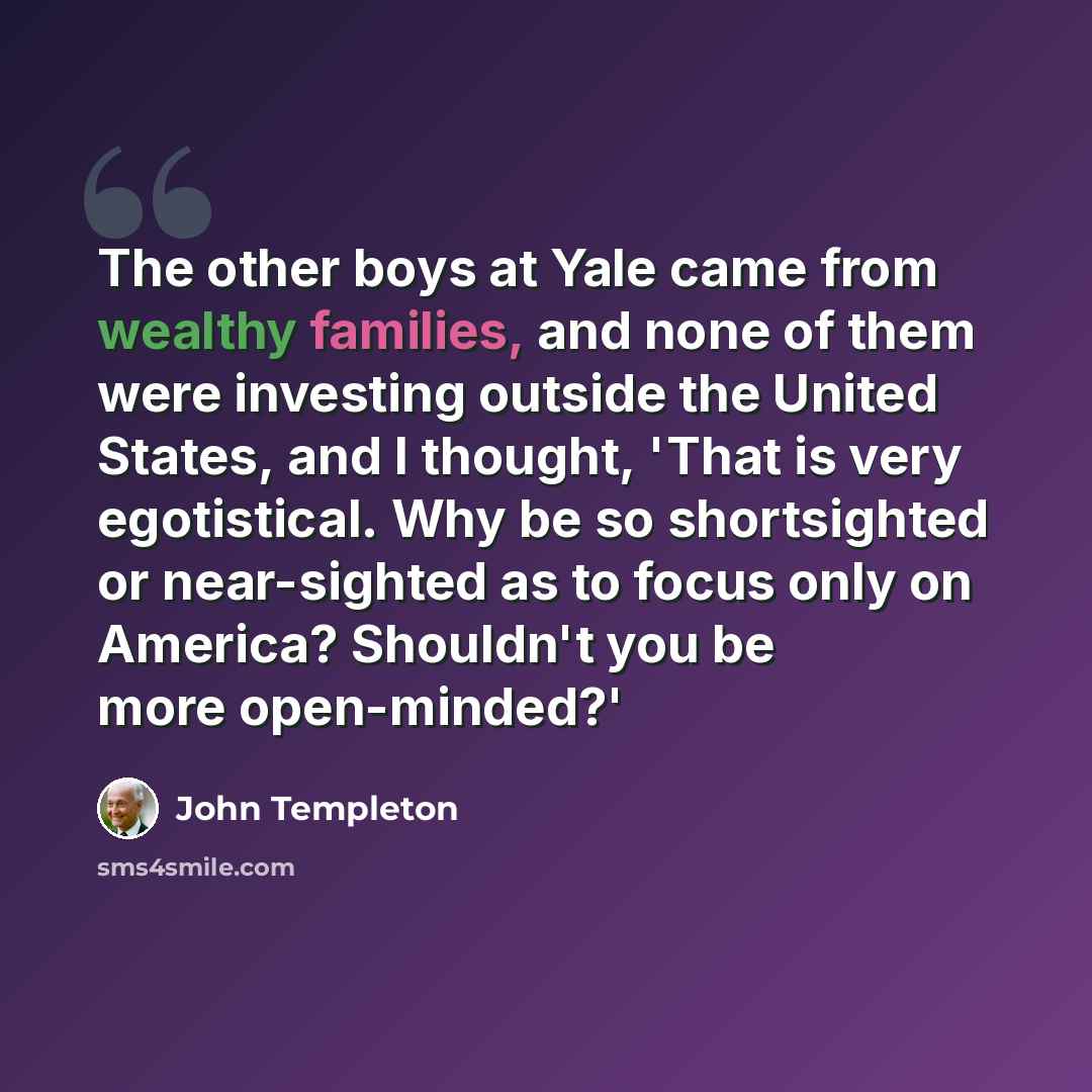 “The other boys at Yale came from wealthy families, and none of them were investing outside the United States, and I thought, 'That is very egotistical. Why be so shortsighted or near-sighted as to focus only on America? Shouldn't you be more open-minded?'” quote by John Templeton