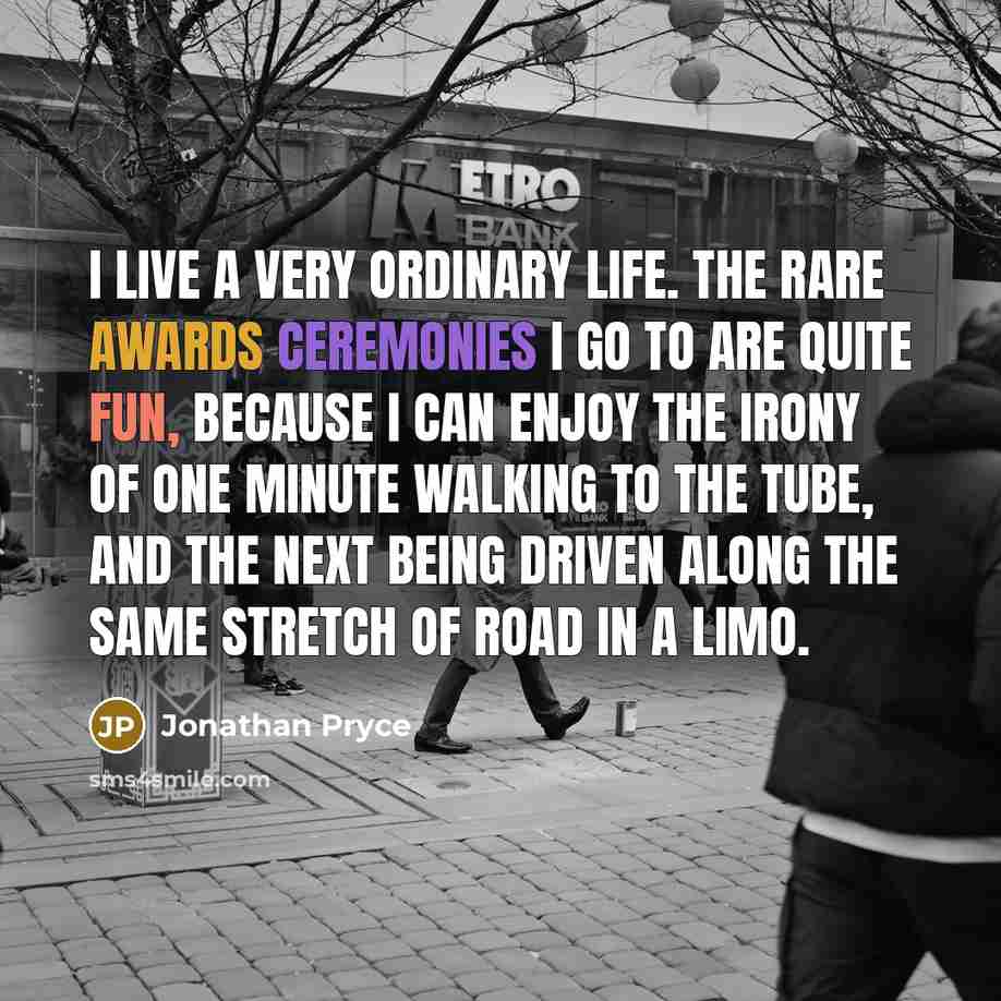 “I live a very ordinary life. The rare awards ceremonies I go to are quite fun, because I can enjoy the irony of one minute walking to the tube, and the next being driven along the same stretch of road in a limo.” quote by Jonathan Pryce