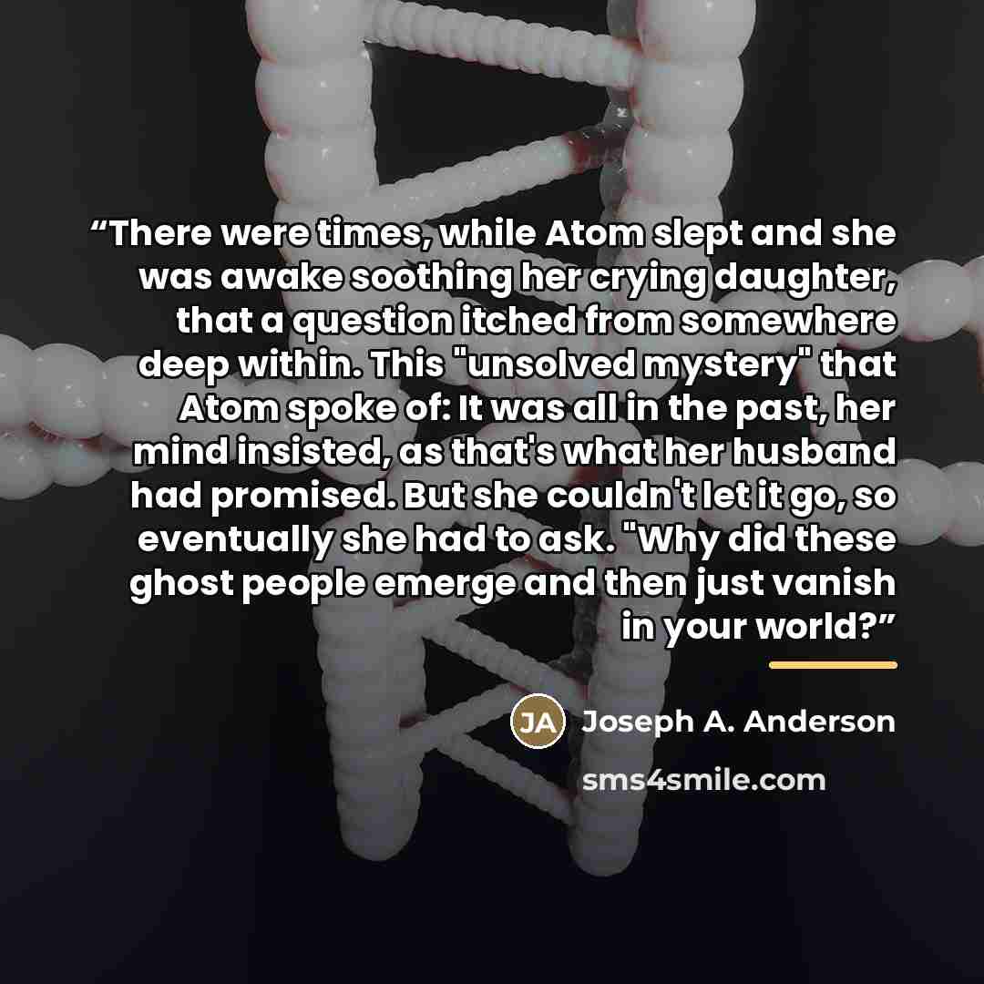 “There were times, while Atom slept and she was awake soothing her crying daughter, that a question itched from somewhere deep within. This "unsolved mystery" that Atom spoke of: It was all in the past, her mind insisted, as that's what her husband had promised. But she couldn't let it go, so…” quote by Joseph A. Anderson
