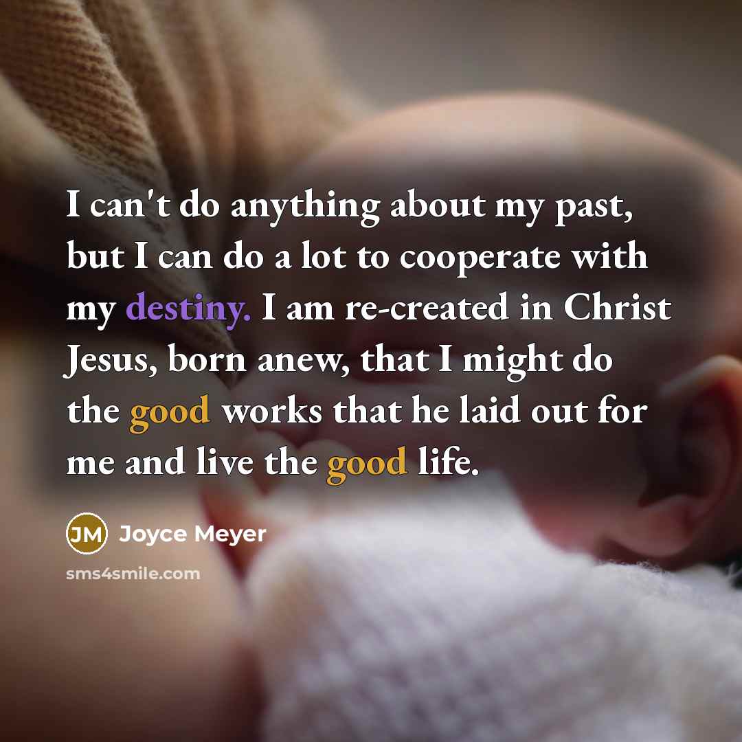 “I can't do anything about my past, but I can do a lot to cooperate with my destiny. I am re-created in Christ Jesus, born anew, that I might do the good works that he laid out for me and live the good life.” quote by Joyce Meyer
