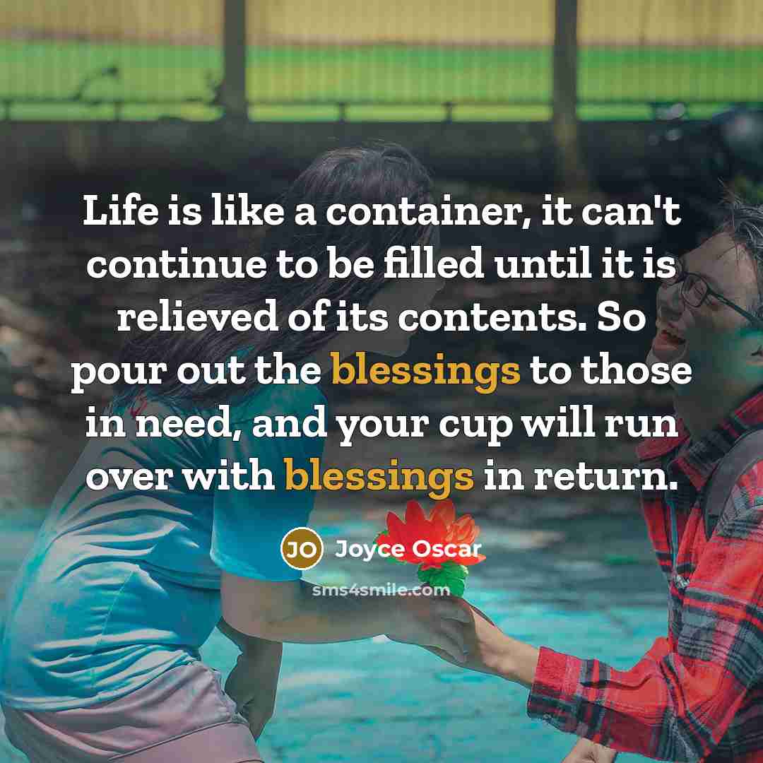 “Life is like a container, it can't continue to be filled until it is relieved of its contents. So pour out the blessings to those in need, and your cup will run over with blessings in return.” quote by Joyce Oscar