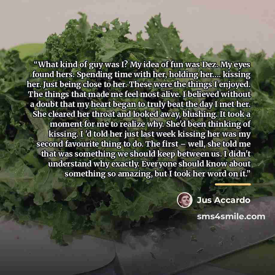 “What kind of guy was I? My idea of fun was Dez. My eyes found hers. Spending time with her, holding her…. kissing her. Just being close to her. These were the things I enjoyed. The things that made me feel most alive. I believed without a doubt that my heart began to truly beat the day I met her…” quote by Jus Accardo