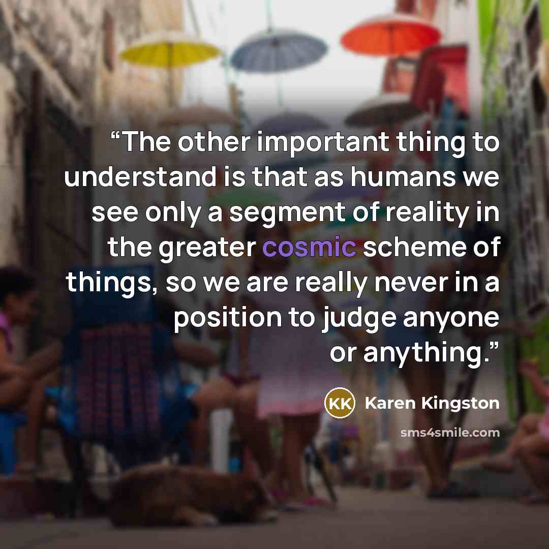 “The other important thing to understand is that as humans we see only a segment of reality in the greater cosmic scheme of things, so we are really never in a position to judge anyone or anything.” quote by Karen Kingston