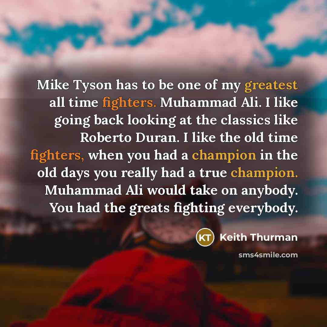 “Mike Tyson has to be one of my greatest all time fighters. Muhammad Ali. I like going back looking at the classics like Roberto Duran. I like the old time fighters, when you had a champion in the old days you really had a true champion. Muhammad Ali would take on anybody. You had the greats…” quote by Keith Thurman