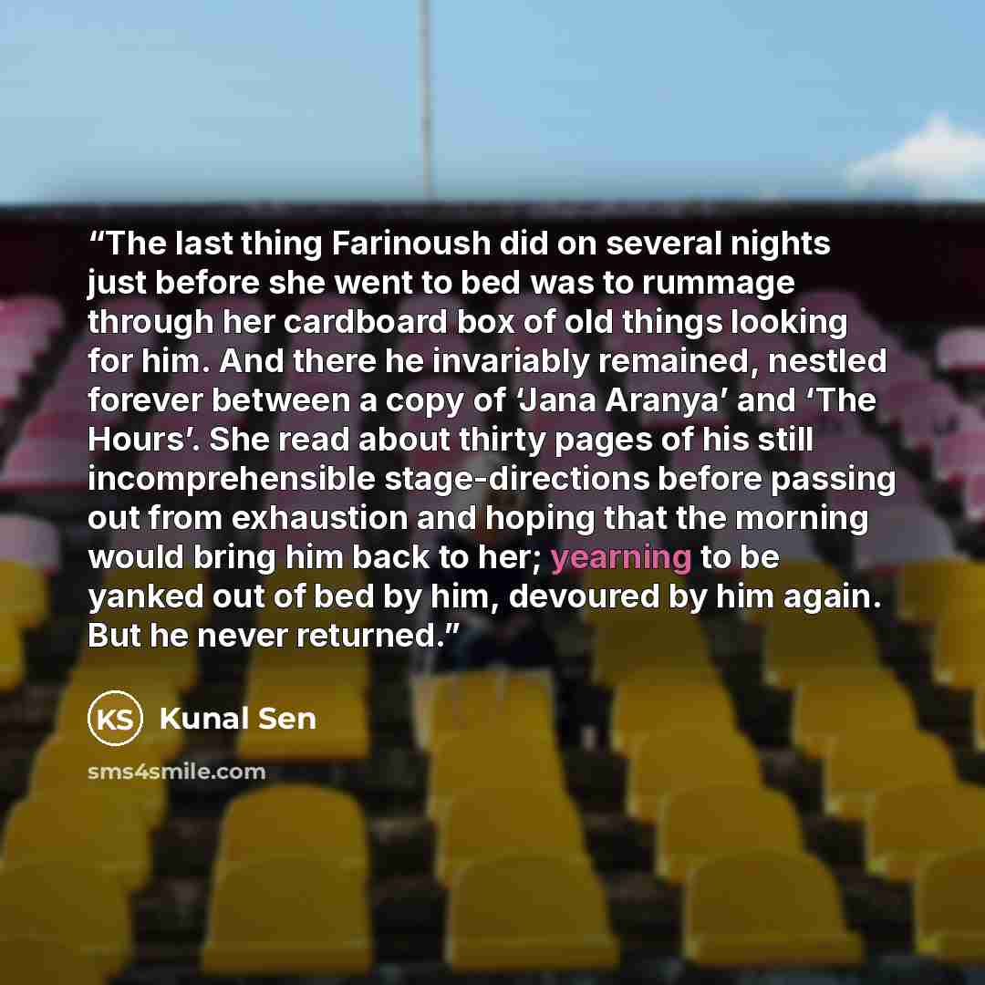 “The last thing Farinoush did on several nights just before she went to bed was to rummage through her cardboard box of old things looking for him. And there he invariably remained, nestled forever between a copy of ‘Jana Aranya’ and ‘The Hours’. She read about thirty pages of his still…” quote by Kunal Sen