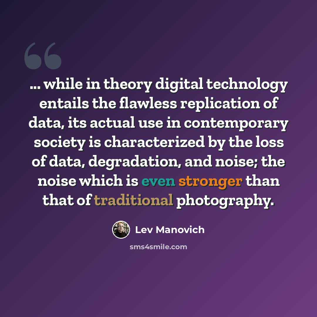 “... while in theory digital technology entails the flawless replication of data, its actual use in contemporary society is characterized by the loss of data, degradation, and noise; the noise which is even stronger than that of traditional photography.” quote by Lev Manovich