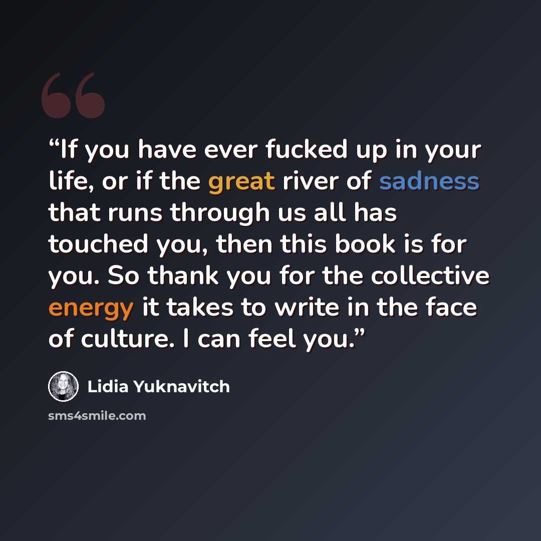 “If you have ever fucked up in your life, or if the great river of sadness that runs through us all has touched you, then this book is for you. So thank you for the collective energy it takes to write in the face of culture. I can feel you.” quote by Lidia Yuknavitch