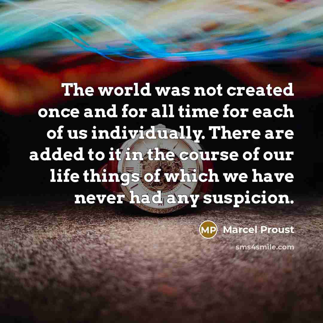 “The world was not created once and for all time for each of us individually. There are added to it in the course of our life things of which we have never had any suspicion.” quote by Marcel Proust