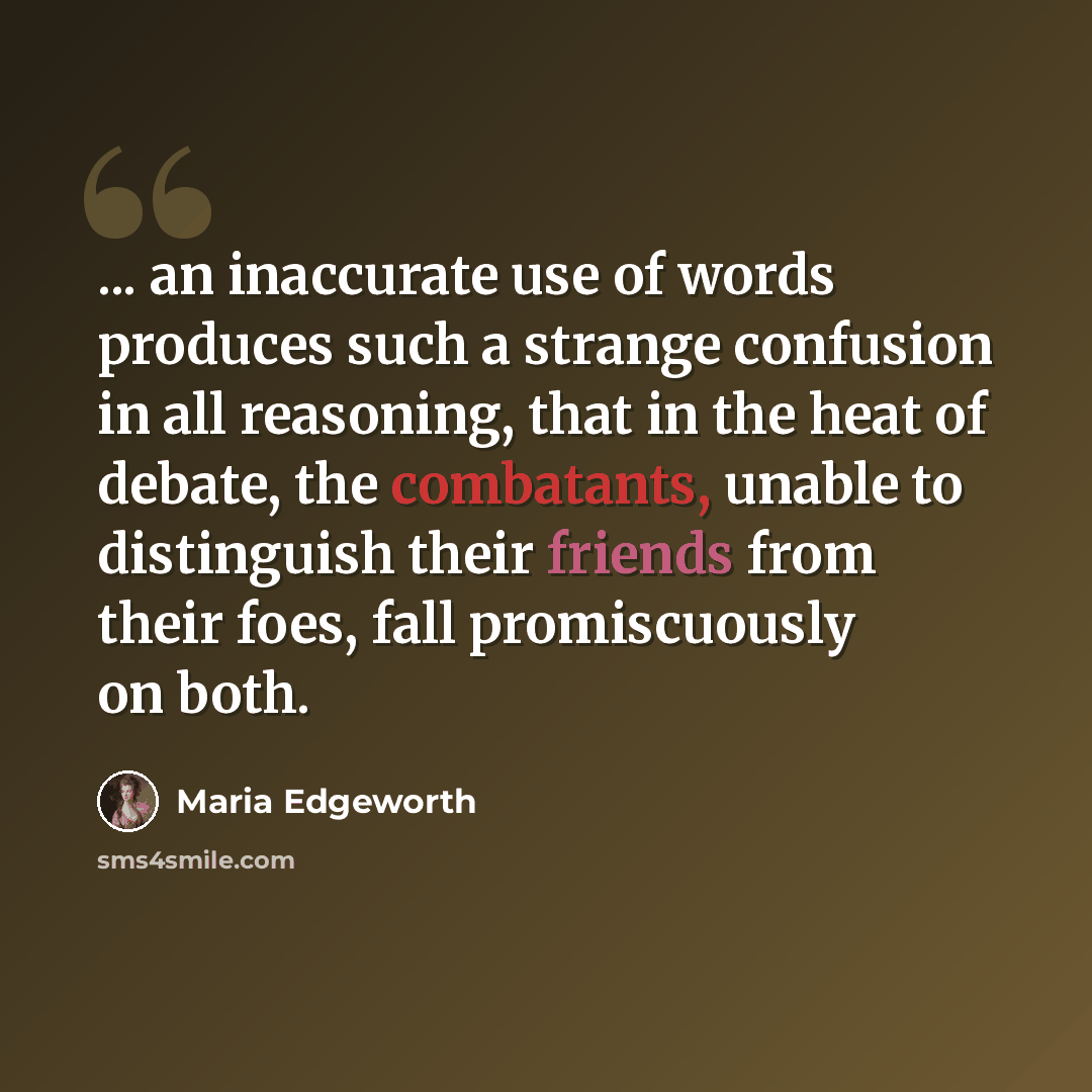 “... an inaccurate use of words produces such a strange confusion in all reasoning, that in the heat of debate, the combatants, unable to distinguish their friends from their foes, fall promiscuously on both.” quote by Maria Edgeworth