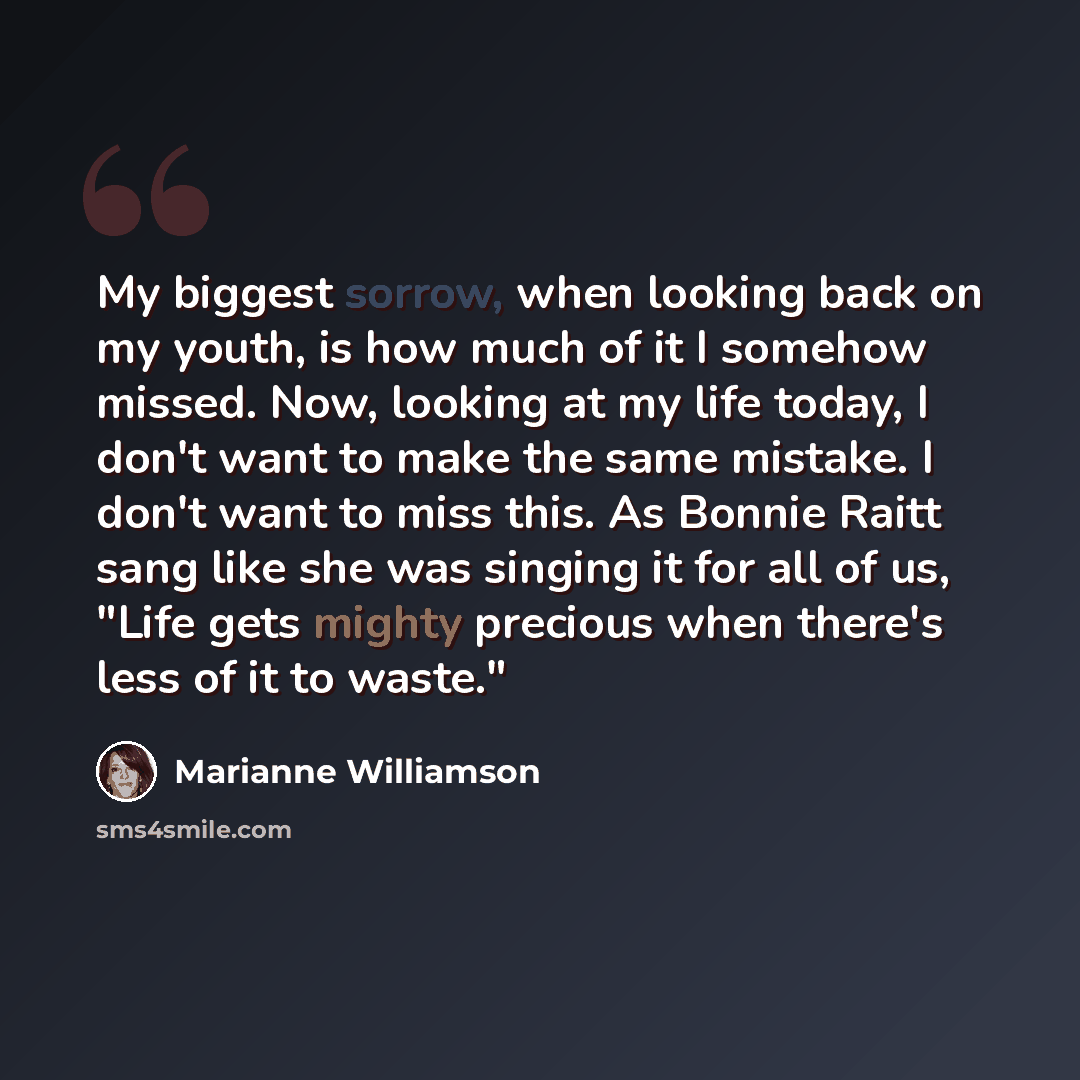 “My biggest sorrow, when looking back on my youth, is how much of it I somehow missed. Now, looking at my life today, I don't want to make the same mistake. I don't want to miss this. As Bonnie Raitt sang like she was singing it for all of us, "Life gets mighty precious when there's less of it to…” quote by Marianne Williamson