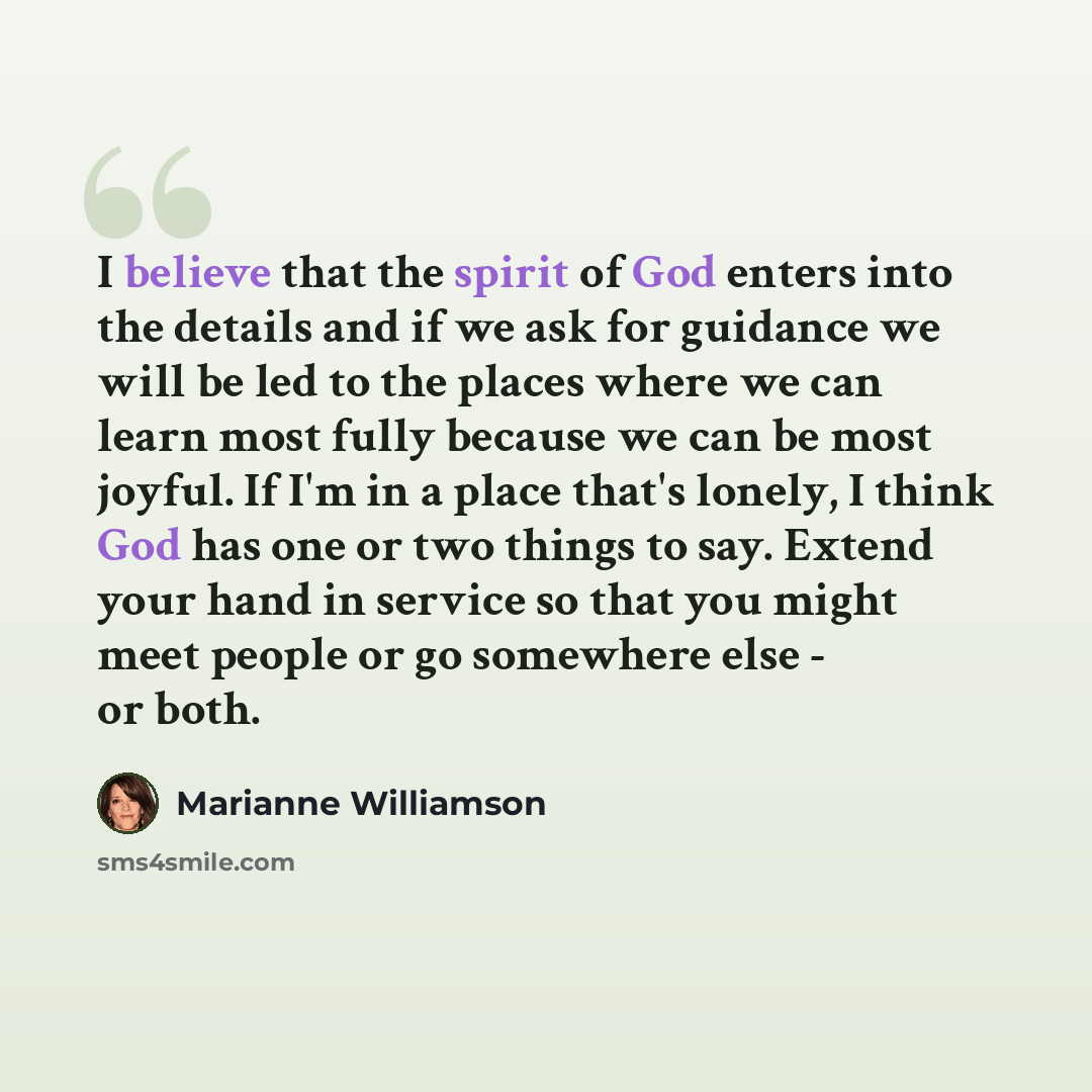 “I believe that the spirit of God enters into the details and if we ask for guidance we will be led to the places where we can learn most fully because we can be most joyful. If I'm in a place that's lonely, I think God has one or two things to say. Extend your hand in service so that you might…” quote by Marianne Williamson