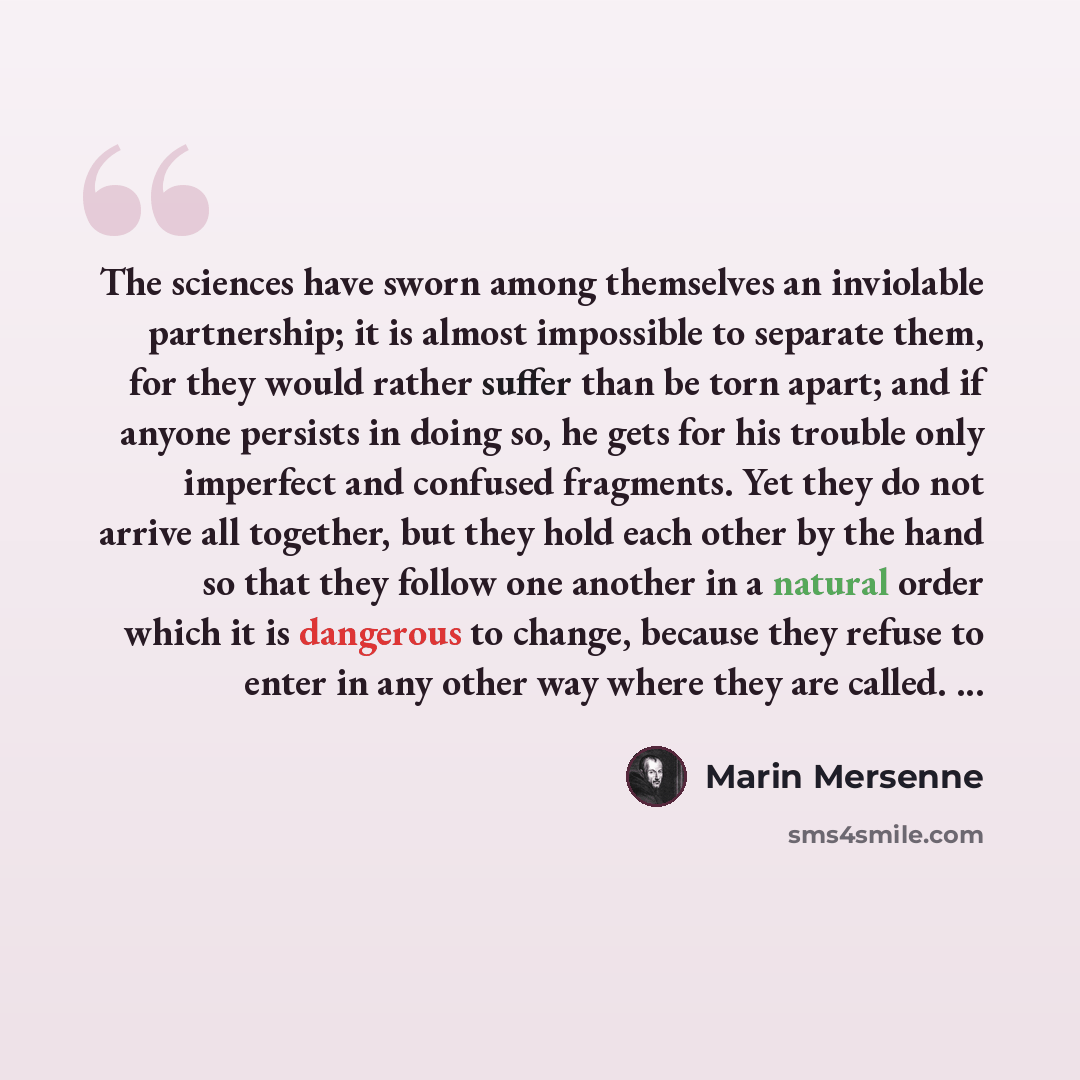 “The sciences have sworn among themselves an inviolable partnership; it is almost impossible to separate them, for they would rather suffer than be torn apart; and if anyone persists in doing so, he gets for his trouble only imperfect and confused fragments. Yet they do not arrive all together, but…” quote by Marin Mersenne