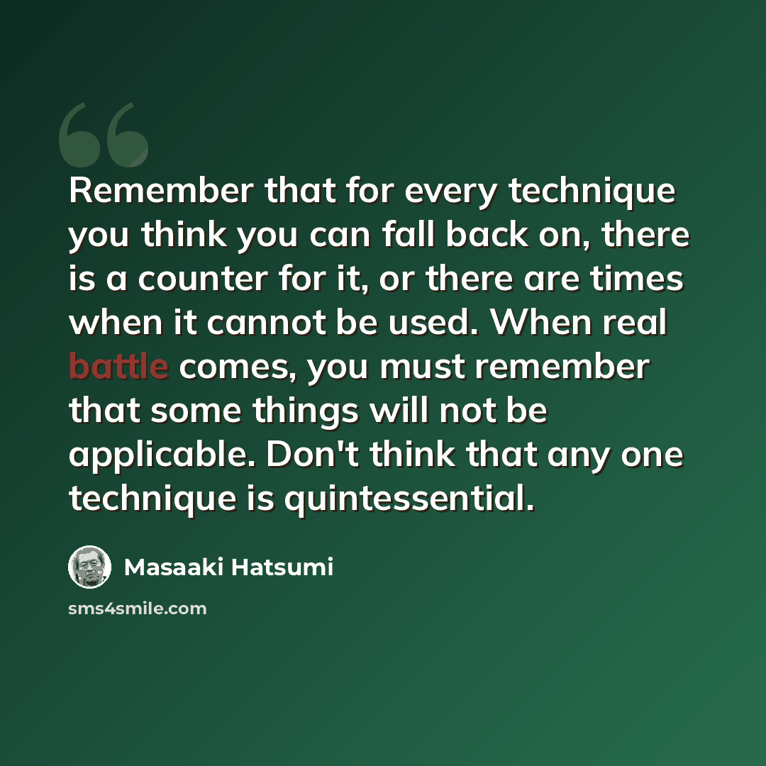“Remember that for every technique you think you can fall back on, there is a counter for it, or there are times when it cannot be used. When real battle comes, you must remember that some things will not be applicable. Don't think that any one technique is quintessential.” quote by Masaaki Hatsumi