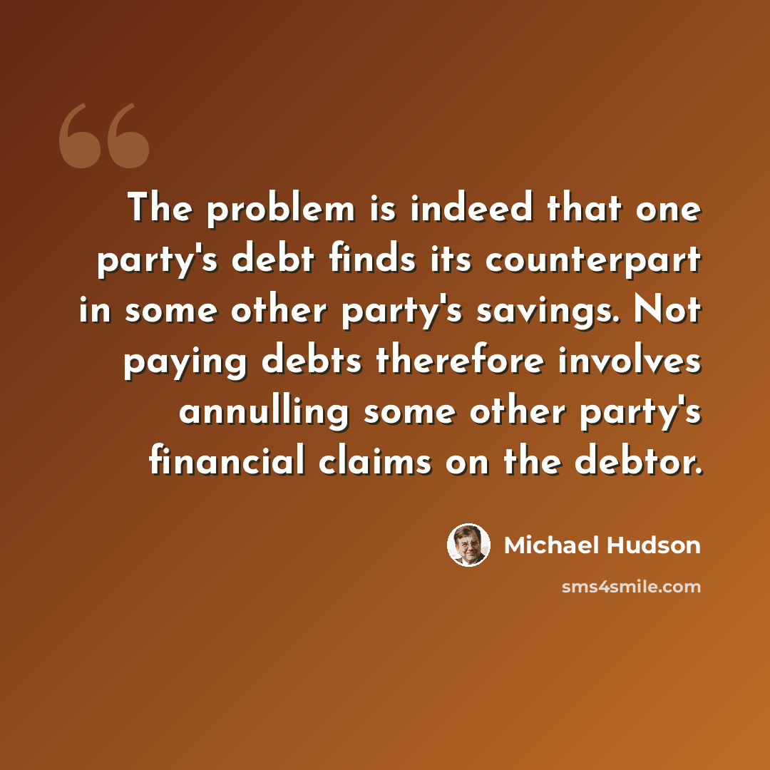 “The problem is indeed that one party's debt finds its counterpart in some other party's savings. Not paying debts therefore involves annulling some other party's financial claims on the debtor.” quote by Michael Hudson