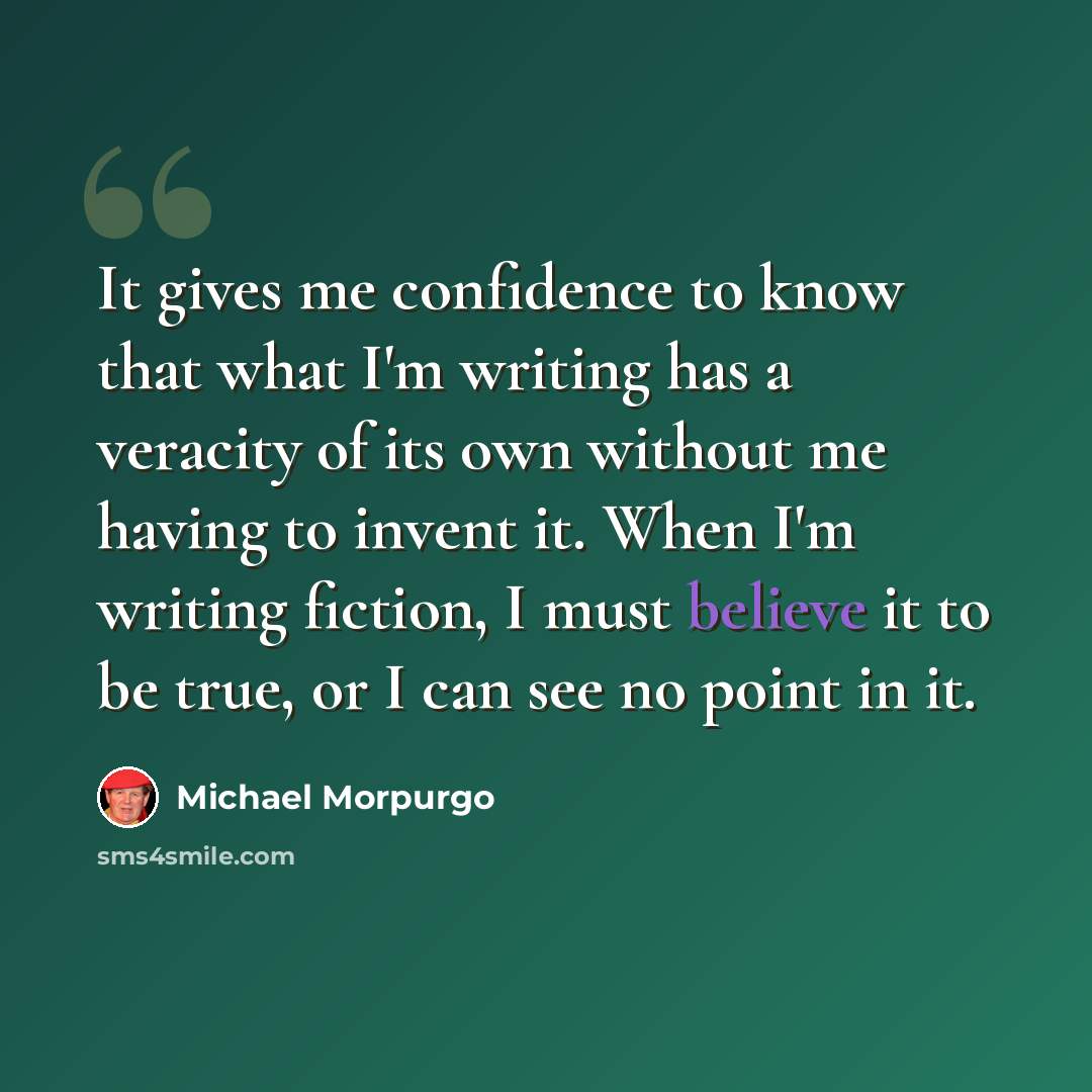 “It gives me confidence to know that what I'm writing has a veracity of its own without me having to invent it. When I'm writing fiction, I must believe it to be true, or I can see no point in it.” quote by Michael Morpurgo