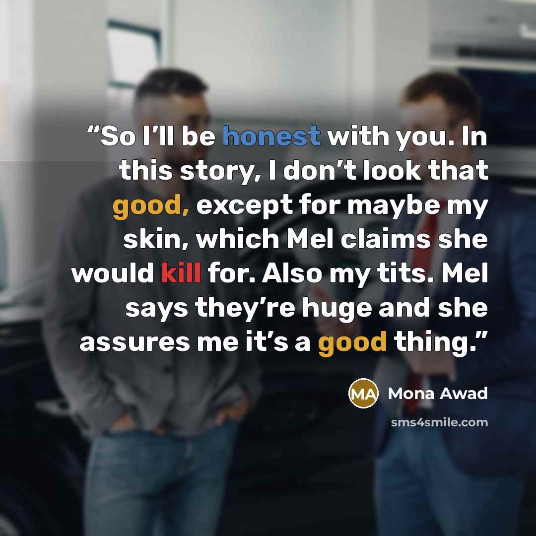 “So I’ll be honest with you. In this story, I don’t look that good, except for maybe my skin, which Mel claims she would kill for. Also my tits. Mel says they’re huge and she assures me it’s a good thing.” quote by Mona Awad