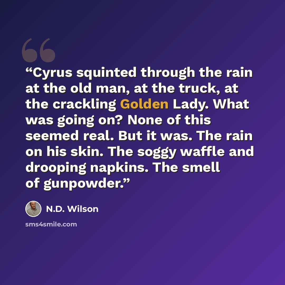 “Cyrus squinted through the rain at the old man, at the truck, at the crackling Golden Lady. What was going on? None of this seemed real. But it was. The rain on his skin. The soggy waffle and drooping napkins. The smell of gunpowder.” quote by N.D. Wilson