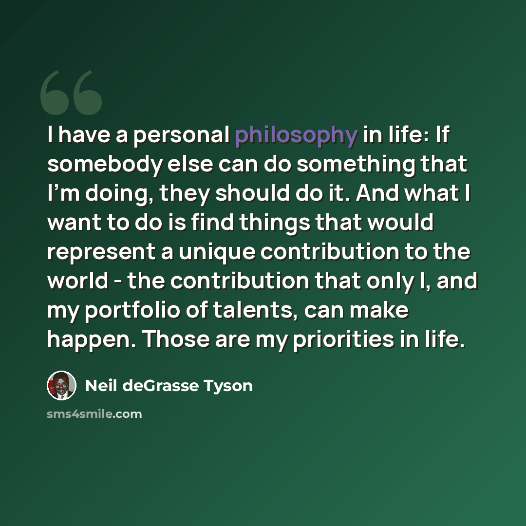 “I have a personal philosophy in life: If somebody else can do something that I'm doing, they should do it. And what I want to do is find things that would represent a unique contribution to the world - the contribution that only I, and my portfolio of talents, can make happen. Those are my…” quote by Neil deGrasse Tyson