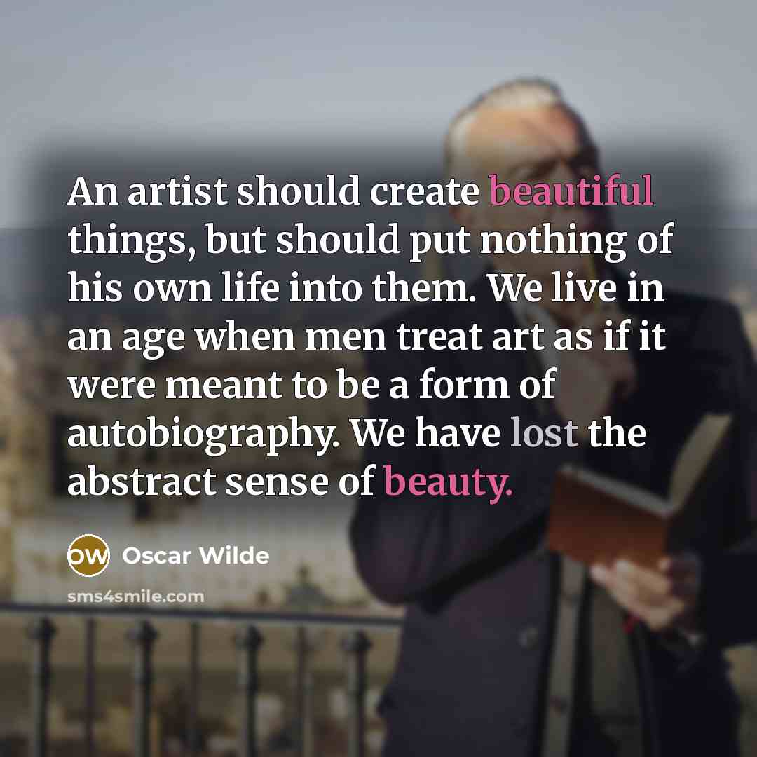 “An artist should create beautiful things, but should put nothing of his own life into them. We live in an age when men treat art as if it were meant to be a form of autobiography. We have lost the abstract sense of beauty.” quote by Oscar Wilde