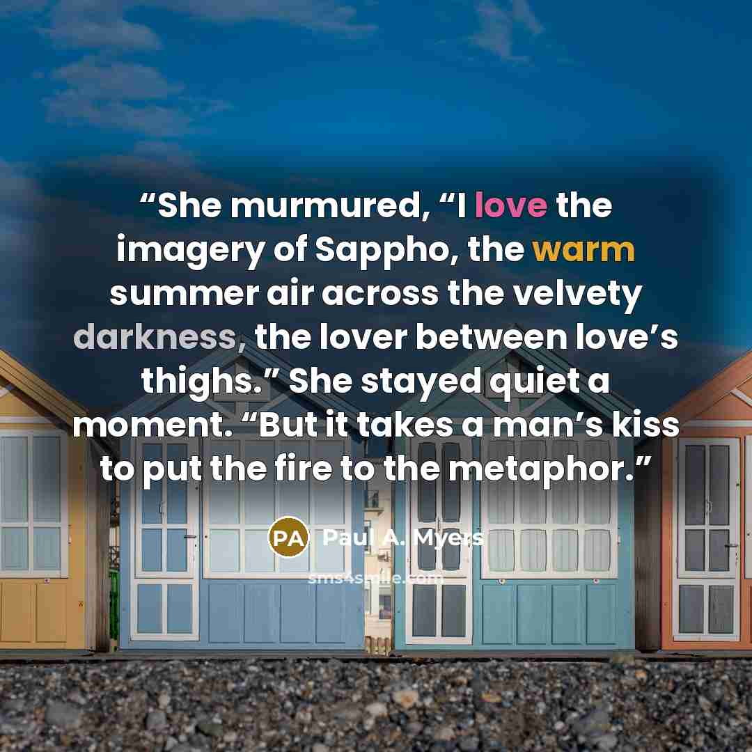 “She murmured, “I love the imagery of Sappho, the warm summer air across the velvety darkness, the lover between love’s thighs.” She stayed quiet a moment. “But it takes a man’s kiss to put the fire to the metaphor.” quote by Paul A. Myers