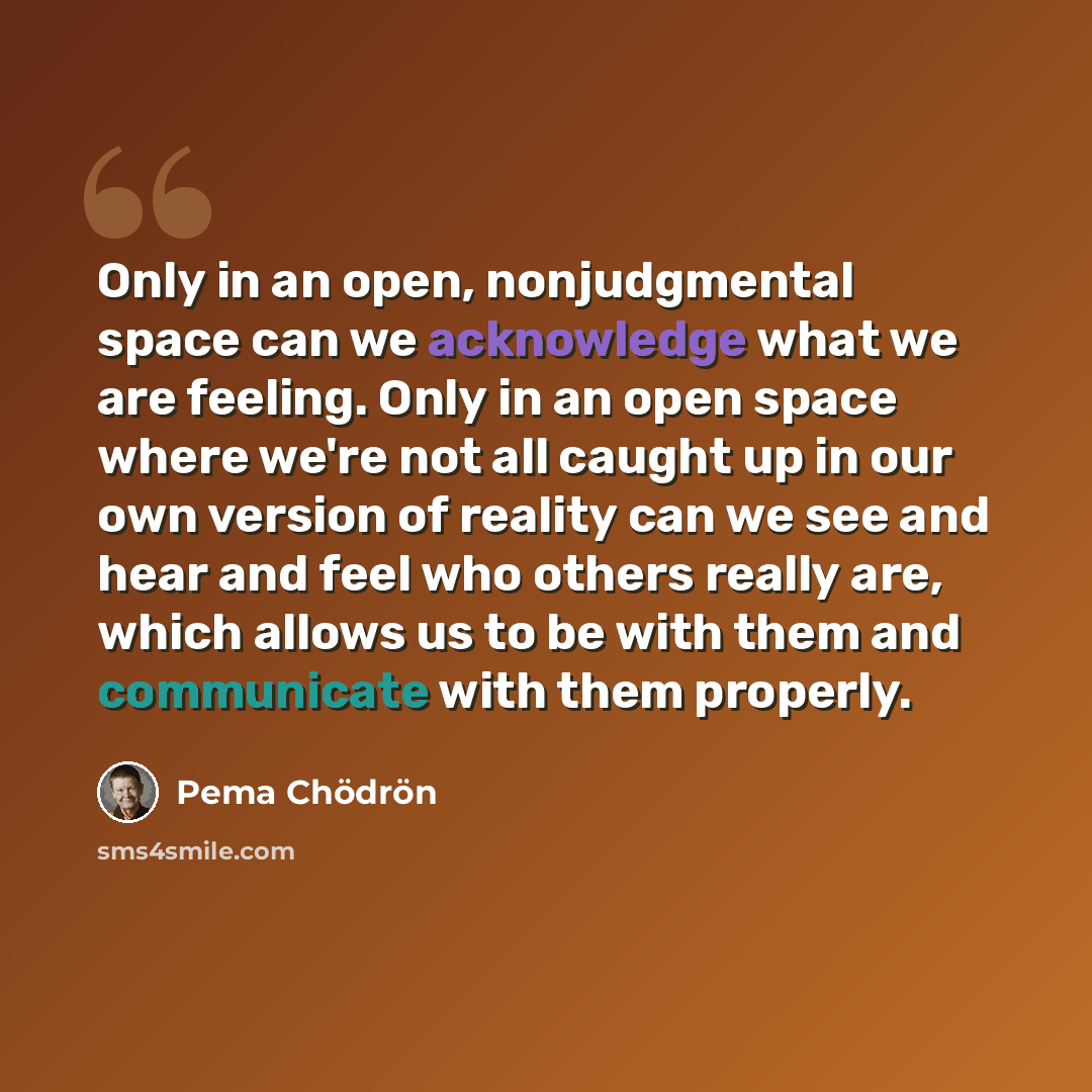 “Only in an open, nonjudgmental space can we acknowledge what we are feeling. Only in an open space where we're not all caught up in our own version of reality can we see and hear and feel who others really are, which allows us to be with them and communicate with them properly.” quote by Pema Chodron